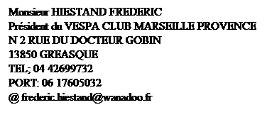 Zone de Texte: Monsieur HIESTAND FREDERIC
Prsident du VESPA CLUB MARSEILLE PROVENCE
N 2 RUE DU DOCTEUR GOBIN
13850 GREASQUE 
TEL; 04 42699732
PORT: 06 17605032
@ frederic.hiestand@wanadoo.fr
